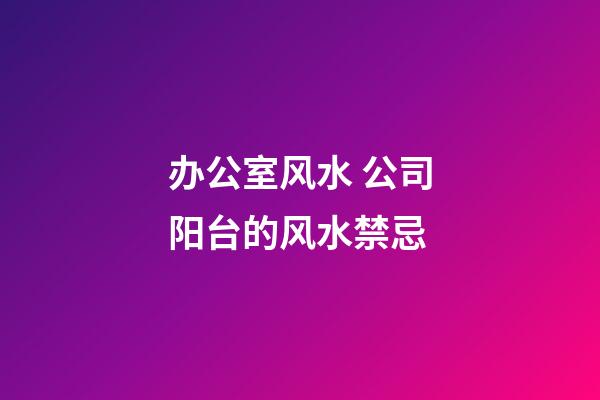 办公室风水 公司阳台的风水禁忌